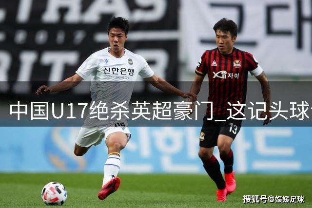 中国U17绝杀英超豪门 这记头球让浦东球场沸腾了